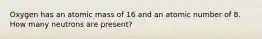 Oxygen has an atomic mass of 16 and an atomic number of 8. How many neutrons are present?