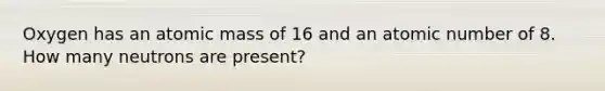 Oxygen has an atomic mass of 16 and an atomic number of 8. How many neutrons are present?