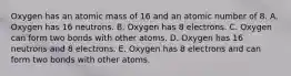 Oxygen has an atomic mass of 16 and an atomic number of 8. A. Oxygen has 16 neutrons. B. Oxygen has 8 electrons. C. Oxygen can form two bonds with other atoms. D. Oxygen has 16 neutrons and 8 electrons. E. Oxygen has 8 electrons and can form two bonds with other atoms.