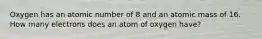 Oxygen has an atomic number of 8 and an atomic mass of 16. How many electrons does an atom of oxygen have?