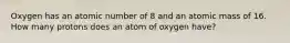 Oxygen has an atomic number of 8 and an atomic mass of 16. How many protons does an atom of oxygen have?