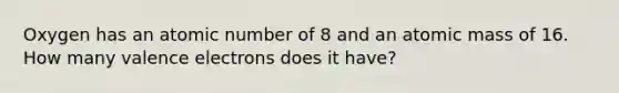 Oxygen has an atomic number of 8 and an atomic mass of 16. How many valence electrons does it have?