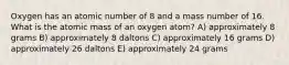 Oxygen has an atomic number of 8 and a mass number of 16. What is the atomic mass of an oxygen atom? A) approximately 8 grams B) approximately 8 daltons C) approximately 16 grams D) approximately 26 daltons E) approximately 24 grams