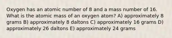 Oxygen has an atomic number of 8 and a mass number of 16. What is the atomic mass of an oxygen atom? A) approximately 8 grams B) approximately 8 daltons C) approximately 16 grams D) approximately 26 daltons E) approximately 24 grams