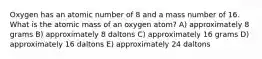 Oxygen has an atomic number of 8 and a mass number of 16. What is the atomic mass of an oxygen atom? A) approximately 8 grams B) approximately 8 daltons C) approximately 16 grams D) approximately 16 daltons E) approximately 24 daltons