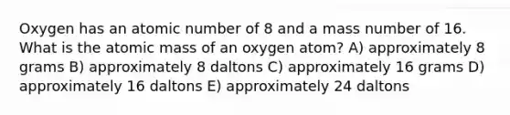 Oxygen has an atomic number of 8 and a mass number of 16. What is the atomic mass of an oxygen atom? A) approximately 8 grams B) approximately 8 daltons C) approximately 16 grams D) approximately 16 daltons E) approximately 24 daltons