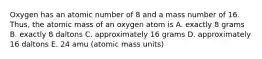 Oxygen has an atomic number of 8 and a mass number of 16. Thus, the atomic mass of an oxygen atom is A. exactly 8 grams B. exactly 8 daltons C. approximately 16 grams D. approximately 16 daltons E. 24 amu (atomic mass units)