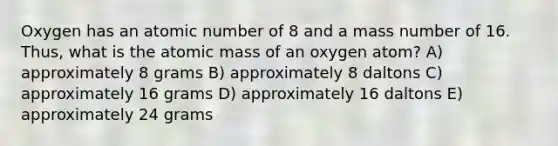 Oxygen has an atomic number of 8 and a mass number of 16. Thus, what is the atomic mass of an oxygen atom? A) approximately 8 grams B) approximately 8 daltons C) approximately 16 grams D) approximately 16 daltons E) approximately 24 grams