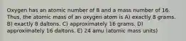 Oxygen has an atomic number of 8 and a mass number of 16. Thus, the atomic mass of an oxygen atom is A) exactly 8 grams. B) exactly 8 daltons. C) approximately 16 grams. D) approximately 16 daltons. E) 24 amu (atomic mass units)