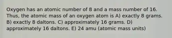 Oxygen has an atomic number of 8 and a mass number of 16. Thus, the atomic mass of an oxygen atom is A) exactly 8 grams. B) exactly 8 daltons. C) approximately 16 grams. D) approximately 16 daltons. E) 24 amu (atomic mass units)