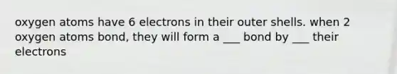 oxygen atoms have 6 electrons in their outer shells. when 2 oxygen atoms bond, they will form a ___ bond by ___ their electrons