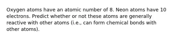 Oxygen atoms have an atomic number of 8. Neon atoms have 10 electrons. Predict whether or not these atoms are generally reactive with other atoms (i.e., can form chemical bonds with other atoms).