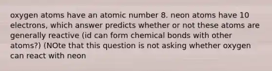 oxygen atoms have an atomic number 8. neon atoms have 10 electrons, which answer predicts whether or not these atoms are generally reactive (id can form chemical bonds with other atoms?) (NOte that this question is not asking whether oxygen can react with neon