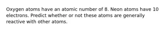 Oxygen atoms have an atomic number of 8. Neon atoms have 10 electrons. Predict whether or not these atoms are generally reactive with other atoms.