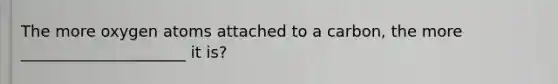 The more oxygen atoms attached to a carbon, the more _____________________ it is?