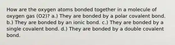 How are the oxygen atoms bonded together in a molecule of oxygen gas (O2)? a.) They are bonded by a polar covalent bond. b.) They are bonded by an ionic bond. c.) They are bonded by a single covalent bond. d.) They are bonded by a double covalent bond.