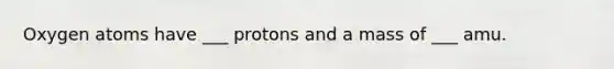 Oxygen atoms have ___ protons and a mass of ___ amu.