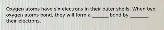 Oxygen atoms have six electrons in their outer shells. When two oxygen atoms bond, they will form a _______ bond by ________ their electrons.