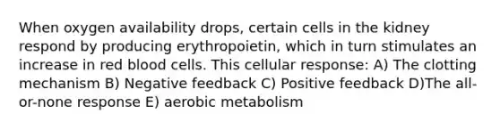 When oxygen availability drops, certain cells in the kidney respond by producing erythropoietin, which in turn stimulates an increase in red blood cells. This cellular response: A) The clotting mechanism B) Negative feedback C) Positive feedback D)The all-or-none response E) aerobic metabolism