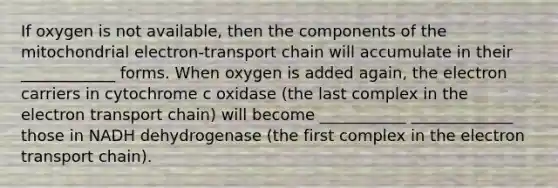 If oxygen is not available, then the components of the mitochondrial electron-transport chain will accumulate in their ____________ forms. When oxygen is added again, the electron carriers in cytochrome c oxidase (the last complex in <a href='https://www.questionai.com/knowledge/k57oGBr0HP-the-electron-transport-chain' class='anchor-knowledge'>the electron transport chain</a>) will become ___________ _____________ those in NADH dehydrogenase (the first complex in the electron transport chain).