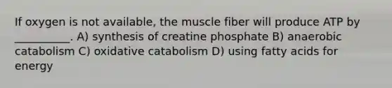 If oxygen is not available, the muscle fiber will produce ATP by __________. A) synthesis of creatine phosphate B) anaerobic catabolism C) oxidative catabolism D) using fatty acids for energy