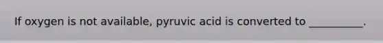 If oxygen is not available, pyruvic acid is converted to __________.