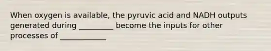 When oxygen is available, the pyruvic acid and NADH outputs generated during _________ become the inputs for other processes of ____________