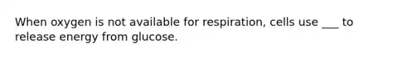 When oxygen is not available for respiration, cells use ___ to release energy from glucose.