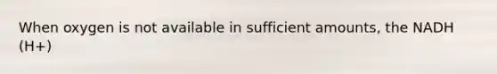 When oxygen is not available in sufficient amounts, the NADH (H+)