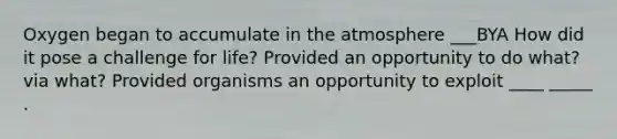 Oxygen began to accumulate in the atmosphere ___BYA How did it pose a challenge for life? Provided an opportunity to do what? via what? Provided organisms an opportunity to exploit ____ _____ .