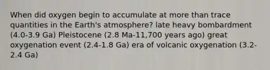 When did oxygen begin to accumulate at more than trace quantities in the Earth's atmosphere? late heavy bombardment (4.0-3.9 Ga) Pleistocene (2.8 Ma-11,700 years ago) great oxygenation event (2.4-1.8 Ga) era of volcanic oxygenation (3.2-2.4 Ga)