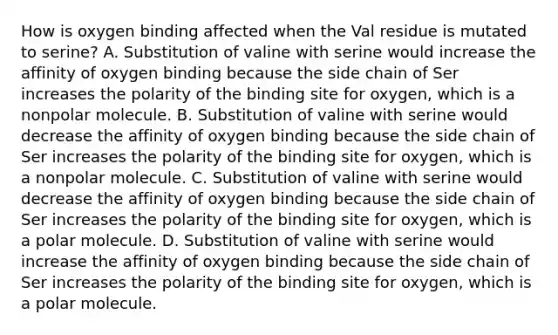 How is oxygen binding affected when the Val residue is mutated to serine? A. Substitution of valine with serine would increase the affinity of oxygen binding because the side chain of Ser increases the polarity of the binding site for oxygen, which is a nonpolar molecule. B. Substitution of valine with serine would decrease the affinity of oxygen binding because the side chain of Ser increases the polarity of the binding site for oxygen, which is a nonpolar molecule. C. Substitution of valine with serine would decrease the affinity of oxygen binding because the side chain of Ser increases the polarity of the binding site for oxygen, which is a polar molecule. D. Substitution of valine with serine would increase the affinity of oxygen binding because the side chain of Ser increases the polarity of the binding site for oxygen, which is a polar molecule.