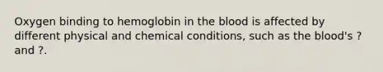 Oxygen binding to hemoglobin in the blood is affected by different physical and chemical conditions, such as the blood's ? and ?.