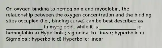 On oxygen binding to hemoglobin and myoglobin, the relationship between the oxygen concentration and the binding sites occupied (i.e., binding curve) can be best described as ________________ in myoglobin, while it is ________________ in hemoglobin a) Hyperbolic; sigmoidal b) Linear; hyperbolic c) Sigmoidal; hyperbolic d) Hyperbolic; linear