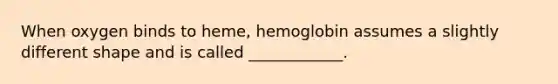 When oxygen binds to heme, hemoglobin assumes a slightly different shape and is called ____________.