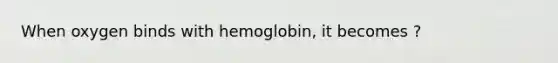 When oxygen binds with hemoglobin, it becomes ?