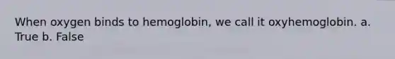 When oxygen binds to hemoglobin, we call it oxyhemoglobin. a. True b. False