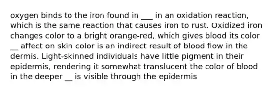 oxygen binds to the iron found in ___ in an oxidation reaction, which is the same reaction that causes iron to rust. Oxidized iron changes color to a bright orange-red, which gives blood its color __ affect on skin color is an indirect result of blood flow in <a href='https://www.questionai.com/knowledge/kEsXbG6AwS-the-dermis' class='anchor-knowledge'>the dermis</a>. Light-skinned individuals have little pigment in their epidermis, rendering it somewhat translucent the color of blood in the deeper __ is visible through <a href='https://www.questionai.com/knowledge/kBFgQMpq6s-the-epidermis' class='anchor-knowledge'>the epidermis</a>