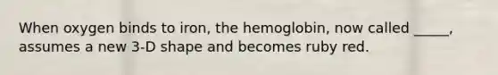 When oxygen binds to iron, the hemoglobin, now called _____, assumes a new 3-D shape and becomes ruby red.