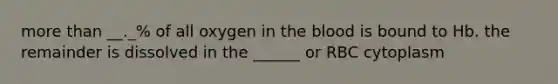 more than __._% of all oxygen in the blood is bound to Hb. the remainder is dissolved in the ______ or RBC cytoplasm