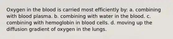 Oxygen in the blood is carried most efficiently by: a. combining with blood plasma. b. combining with water in the blood. c. combining with hemoglobin in blood cells. d. moving up the diffusion gradient of oxygen in the lungs.