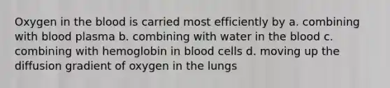 Oxygen in the blood is carried most efficiently by a. combining with blood plasma b. combining with water in the blood c. combining with hemoglobin in blood cells d. moving up the diffusion gradient of oxygen in the lungs