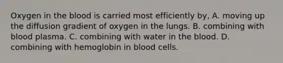 Oxygen in <a href='https://www.questionai.com/knowledge/k7oXMfj7lk-the-blood' class='anchor-knowledge'>the blood</a> is carried most efficiently by, A. moving up the diffusion gradient of oxygen in the lungs. B. combining with blood plasma. C. combining with water in the blood. D. combining with hemoglobin in blood cells.