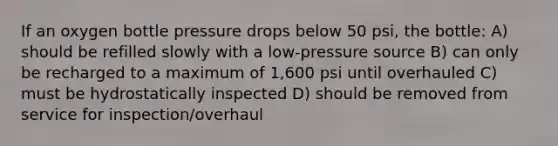 If an oxygen bottle pressure drops below 50 psi, the bottle: A) should be refilled slowly with a low-pressure source B) can only be recharged to a maximum of 1,600 psi until overhauled C) must be hydrostatically inspected D) should be removed from service for inspection/overhaul