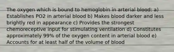 The oxygen which is bound to hemoglobin in arterial blood: a) Establishes PO2 in arterial blood b) Makes blood darker and less brightly red in appearance c) Provides the strongest chemoreceptive input for stimulating ventilation d) Constitutes approximately 99% of the oxygen content in arterial blood e) Accounts for at least half of the volume of blood