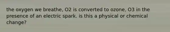 the oxygen we breathe, O2 is converted to ozone, O3 in the presence of an electric spark. is this a physical or chemical change?