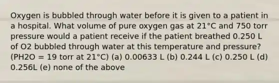 Oxygen is bubbled through water before it is given to a patient in a hospital. What volume of pure oxygen gas at 21°C and 750 torr pressure would a patient receive if the patient breathed 0.250 L of O2 bubbled through water at this temperature and pressure? (PH2O = 19 torr at 21°C) (a) 0.00633 L (b) 0.244 L (c) 0.250 L (d) 0.256L (e) none of the above