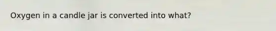 Oxygen in a candle jar is converted into what?