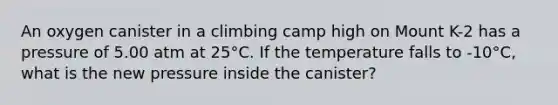 An oxygen canister in a climbing camp high on Mount K-2 has a pressure of 5.00 atm at 25°C. If the temperature falls to -10°C, what is the new pressure inside the canister?