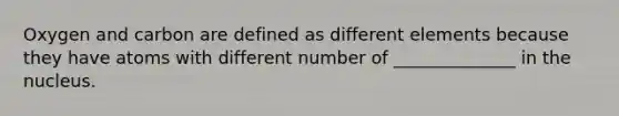 Oxygen and carbon are defined as different elements because they have atoms with different number of ______________ in the nucleus.